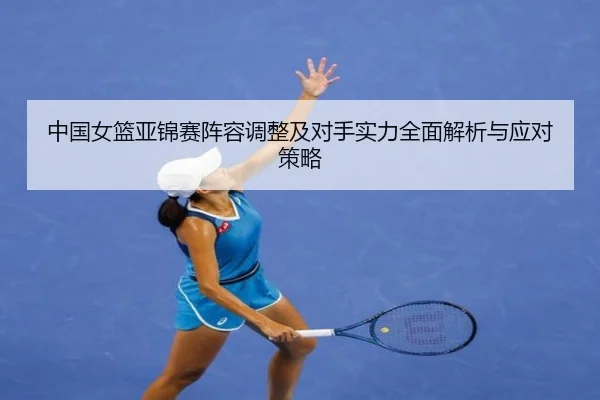 中国女篮亚锦赛阵容调整及对手实力全面解析与应对策略